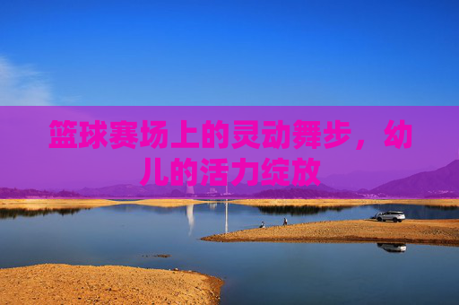 篮球赛场上的灵动舞步,幼儿的活力绽放