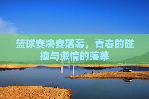 篮球赛决赛落幕，青春的碰撞与激情的落幕