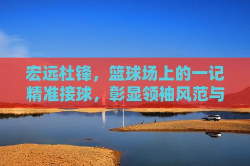 宏远杜锋,篮球场上的一记精准接球,彰显领袖风范与战术智慧,杜锋篮球场上精准接球,彰显领袖风范与战术智慧