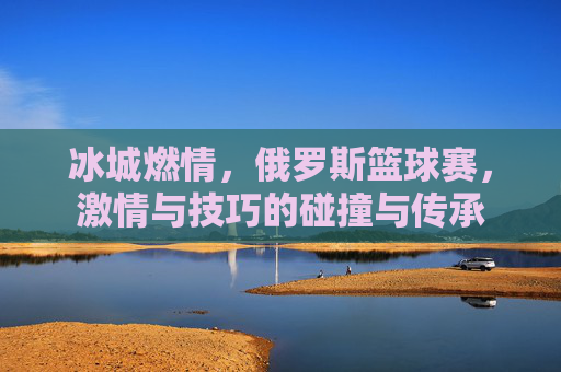 冰城燃情,俄罗斯篮球赛,激情与技巧的碰撞与传承