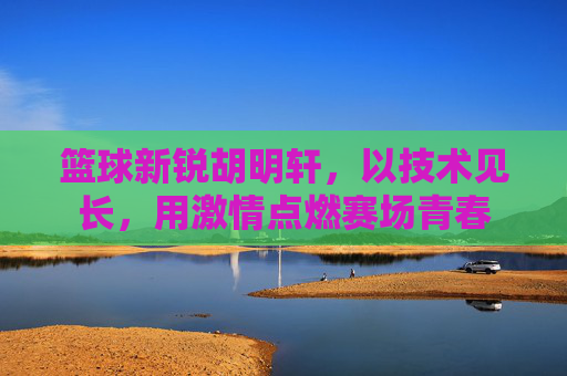 篮球新锐胡明轩,以技术见长,用激情点燃赛场青春