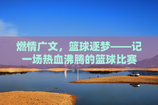 燃情广文,篮球逐梦——记一场热血沸腾的篮球比赛