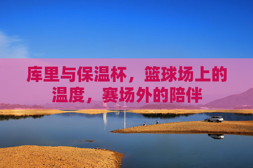 库里与保温杯,篮球场上的温度,赛场外的陪伴