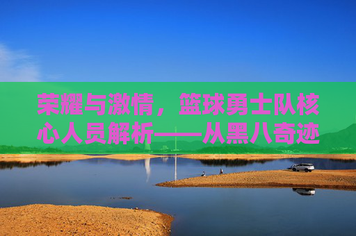 荣耀与激情,篮球勇士队核心人员解析——从黑八奇迹到三连冠的团队史诗,荣耀与激情,篮球勇士队核心人员解析——从黑八奇迹到三连冠的团队史诗