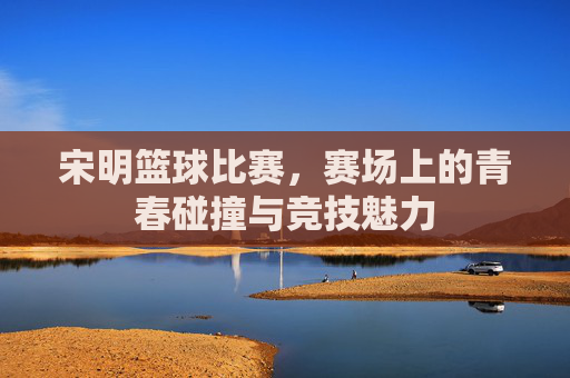 宋明篮球比赛,赛场上的青春碰撞与竞技魅力