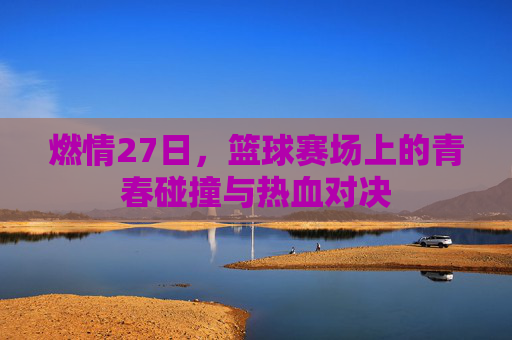 燃情27日,篮球赛场上的青春碰撞与热血对决