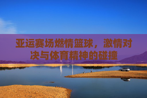 亚运赛场燃情篮球,激情对决与体育精神的碰撞