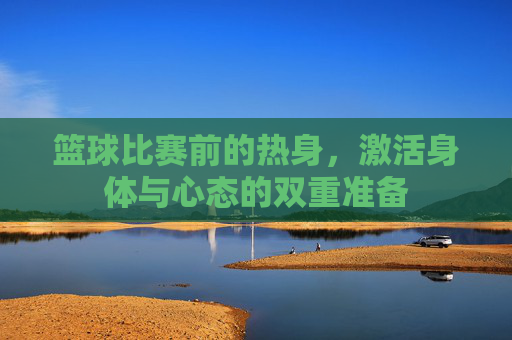 篮球比赛前的热身,激活身体与心态的双重准备