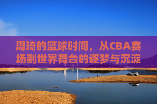 周琦的篮球时间，从CBA赛场到世界舞台的逐梦与沉淀