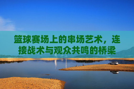 篮球赛场上的串场艺术,连接战术与观众共鸣的桥梁