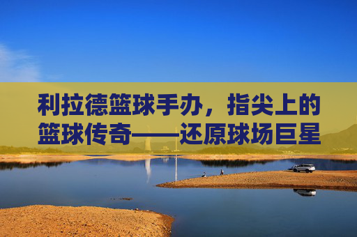 利拉德篮球手办,指尖上的篮球传奇——还原球场巨星,收藏心中的荣耀