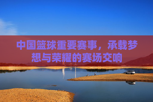中国篮球重要赛事,承载梦想与荣耀的赛场交响