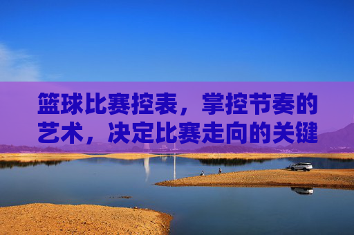 篮球比赛控表,掌控节奏的艺术,决定比赛走向的关键,篮球比赛控表,掌控节奏的艺术,决定比赛走向的关键