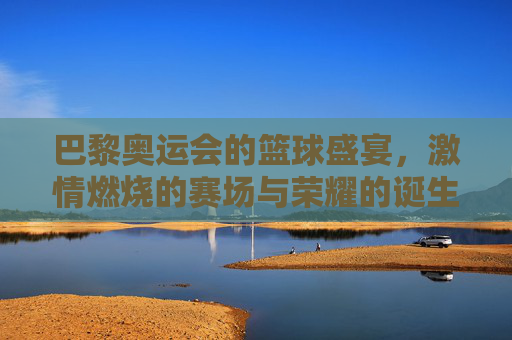 巴黎奥运会的篮球盛宴,激情燃烧的赛场与荣耀的诞生,巴黎奥运会的篮球盛宴,激情燃烧的赛场与荣耀的诞生