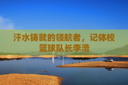 汗水铸就的领航者,记体校篮球队长李浩