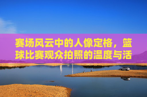 赛场风云中的人像定格,篮球比赛观众拍照的温度与活力