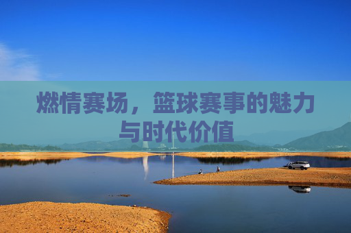 燃情赛场,篮球赛事的魅力与时代价值