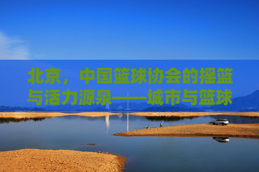 北京,中国篮球协会的摇篮与活力源泉——城市与篮球运动的深度融合之路