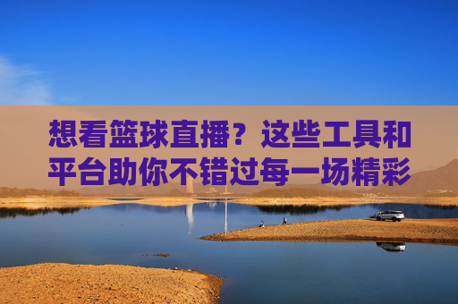 想看篮球直播?这些工具和平台助你不错过每一场精彩对决,想看篮球直播?这些工具和平台助你不错过每一场精彩对决