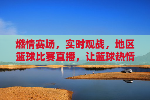 燃情赛场,实时观战,地区篮球比赛直播,让篮球热情跨越时空