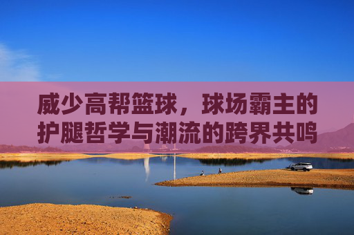 威少高帮篮球,球场霸主的护腿哲学与潮流的跨界共鸣