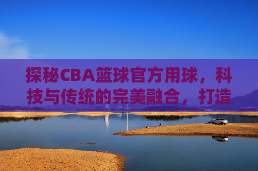 探秘CBA篮球官方用球,科技与传统的完美融合,打造赛场上的制胜法宝