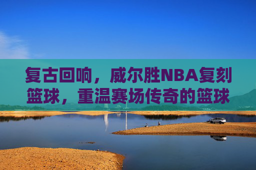 复古回响,威尔胜NBA复刻篮球,重温赛场传奇的篮球经典