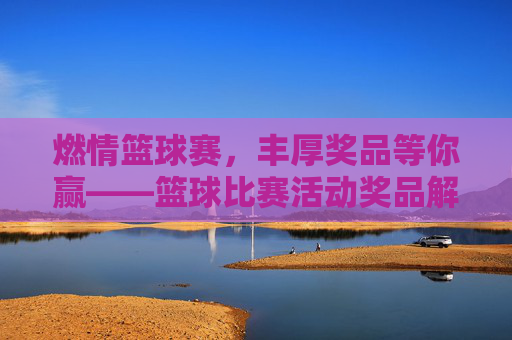 燃情篮球赛,丰厚奖品等你赢——篮球比赛活动奖品解析与参与指南