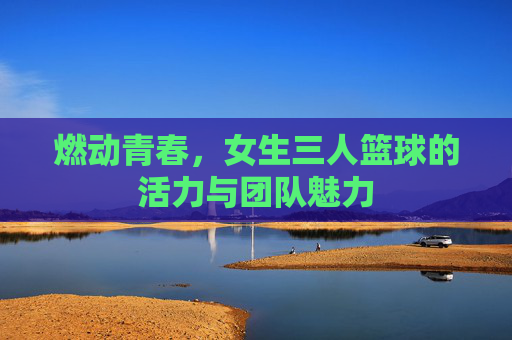 燃动青春,女生三人篮球的活力与团队魅力