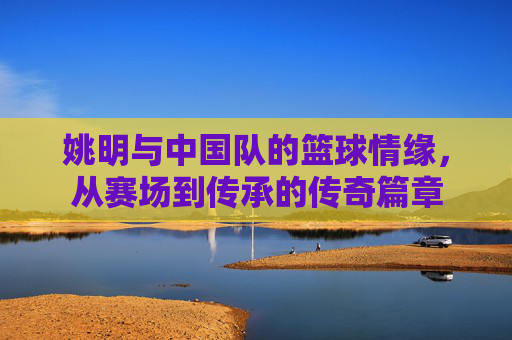 姚明与中国队的篮球情缘,从赛场到传承的传奇篇章
