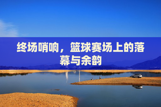 终场哨响,篮球赛场上的落幕与余韵