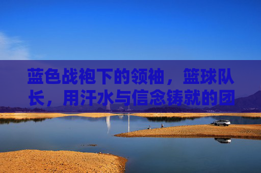 蓝色战袍下的领袖,篮球队长,用汗水与信念铸就的团队脊梁,蓝色战袍下的领袖,篮球队长,用汗水与信念铸就的团队脊梁