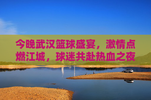 今晚武汉篮球盛宴,激情点燃江城,球迷共赴热血之夜