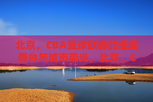 北京,CBA篮球联赛的璀璨舞台与城市荣光,北京,CBA篮球联赛的璀璨舞台与城市荣光