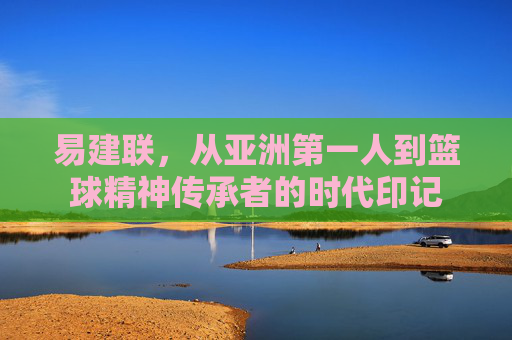易建联,从亚洲第一人到篮球精神传承者的时代印记