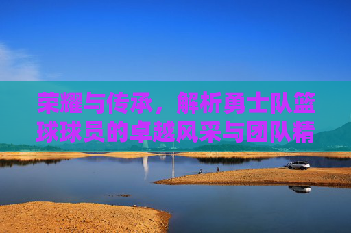荣耀与传承,解析勇士队篮球球员的卓越风采与团队精神