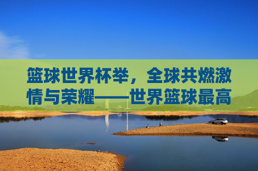 篮球世界杯举,全球共燃激情与荣耀——世界篮球最高赛事的精彩绽放