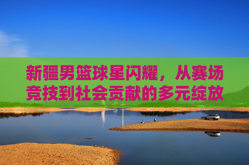 新疆男篮球星闪耀，从赛场竞技到社会贡献的多元绽放与时代印记
