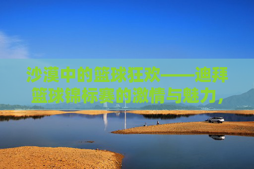沙漠中的篮球狂欢——迪拜篮球锦标赛的激情与魅力,沙漠中的篮球狂欢——迪拜篮球锦标赛的激情与魅力