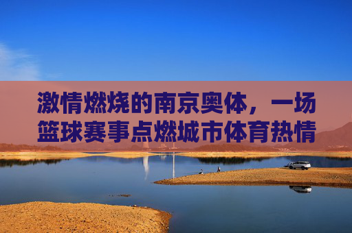 激情燃烧的南京奥体,一场篮球赛事点燃城市体育热情,激情燃烧的南京奥体,一场篮球赛事点燃城市体育热情