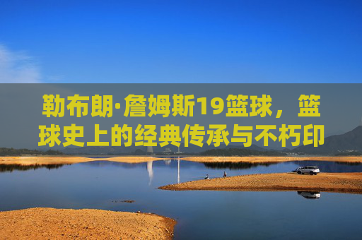 勒布朗·詹姆斯19篮球，篮球史上的经典传承与不朽印记，勒布朗·詹姆斯19冠，篮球史上的经典传承与不朽印记