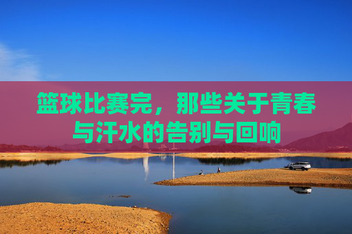 篮球比赛完，那些关于青春与汗水的告别与回响