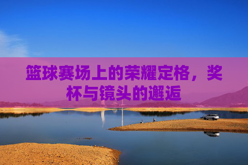 篮球赛场上的荣耀定格,奖杯与镜头的邂逅