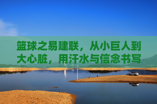 篮球之易建联,从小巨人到大心脏,用汗水与信念书写的中国篮球传奇
