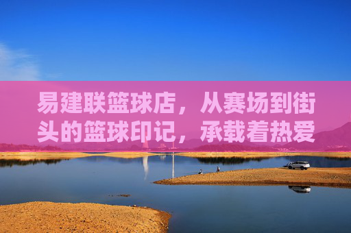 易建联篮球店,从赛场到街头的篮球印记,承载着热爱与传承
