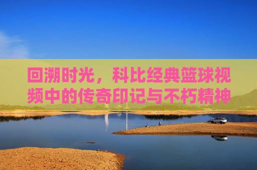 回溯时光，科比经典篮球视频中的传奇印记与不朽精神