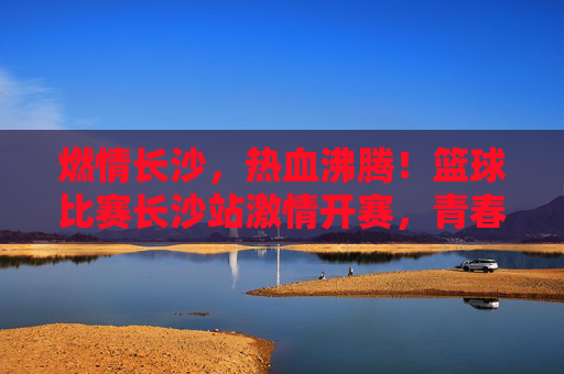燃情长沙，热血沸腾！篮球比赛长沙站激情开赛，青春力量与竞技魅力碰撞出精彩火花