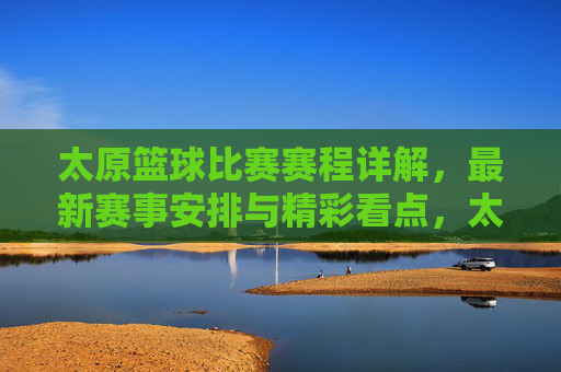 太原篮球比赛赛程详解,最新赛事安排与精彩看点,太原篮球比赛赛程详解,最新赛事安排与精彩看点