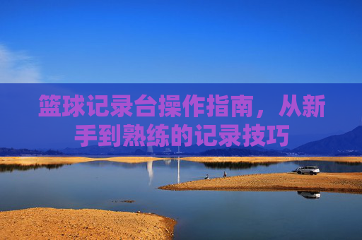 篮球记录台操作指南，从新手到熟练的记录技巧