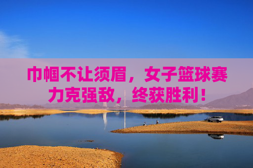 巾帼不让须眉,女子篮球赛力克强敌,终获胜利!